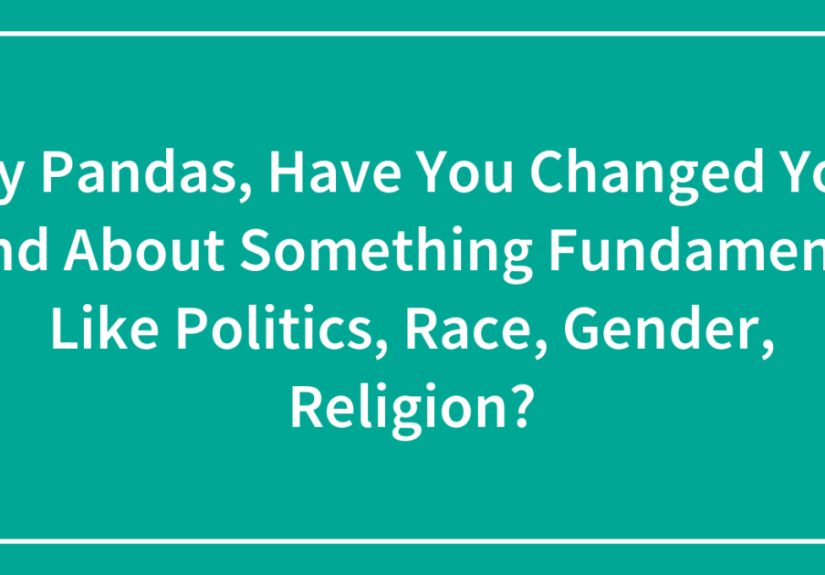 Hey Pandas, Have You Changed Your Mind About Something Fundamental Like Politics, Race, Gender, Religion?